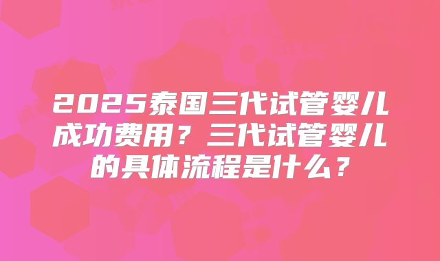 2025泰国三代试管婴儿成功费用？三代试管婴儿的具体流程是什么？