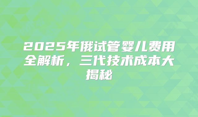 2025年俄试管婴儿费用全解析,三代技术成本大揭秘