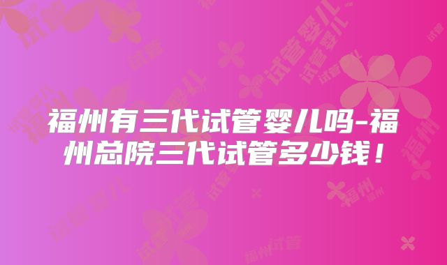 福州有三代试管婴儿吗-福州总院三代试管多少钱!