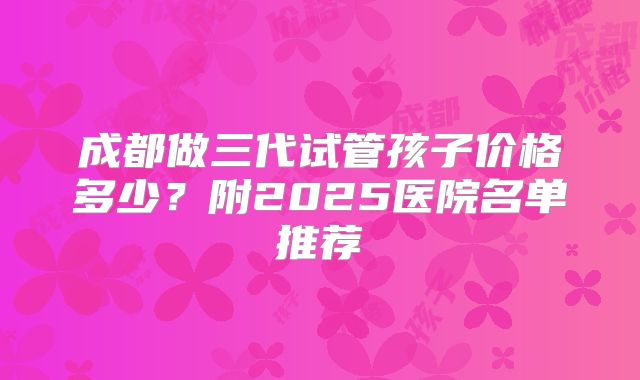 成都做三代试管孩子价格多少?附2025医院名单推荐