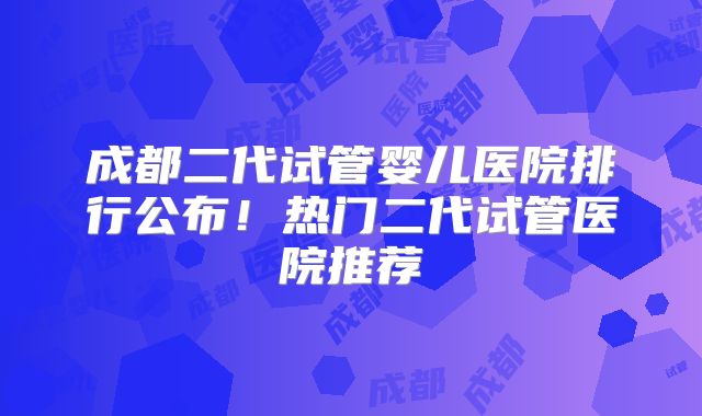 成都二代试管婴儿医院排行公布!热门二代试管医院推荐