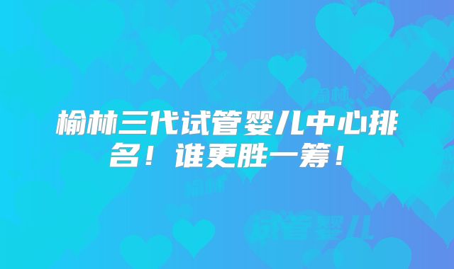榆林三代试管婴儿中心排名!谁更胜一筹!