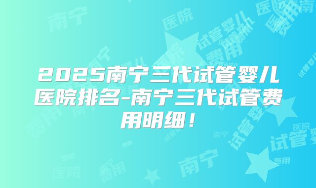 2025南宁三代试管婴儿医院排名-南宁三代试管费用明细！