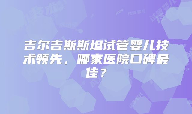 吉尔吉斯斯坦试管婴儿技术领先，哪家医院口碑最佳？
