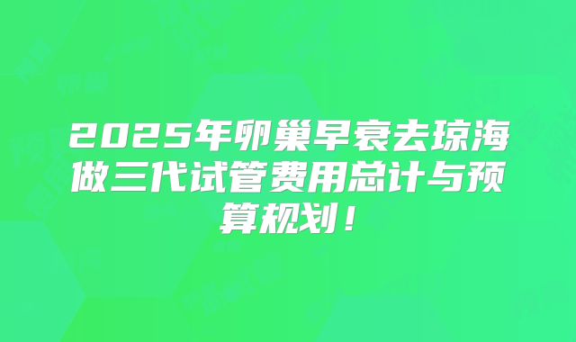2025年卵巢早衰去琼海做三代试管费用总计与预算规划！