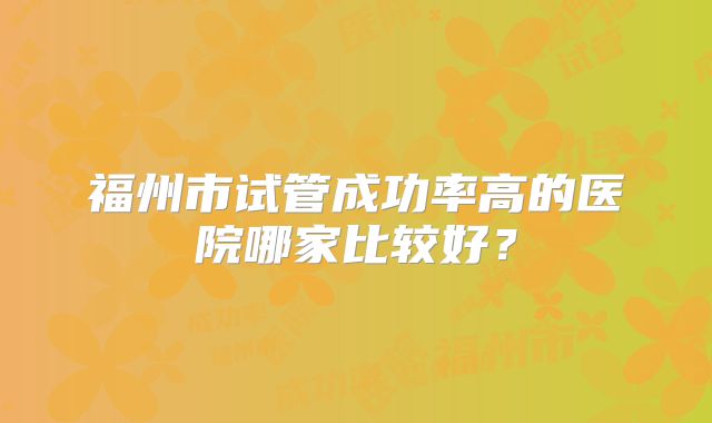 福州市试管成功率高的医院哪家比较好？