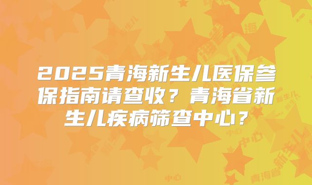 2025青海新生儿医保参保指南请查收？青海省新生儿疾病筛查中心？