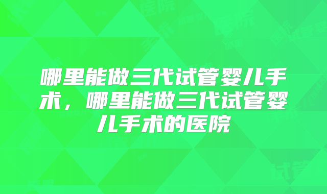 哪里能做三代试管婴儿手术，哪里能做三代试管婴儿手术的医院