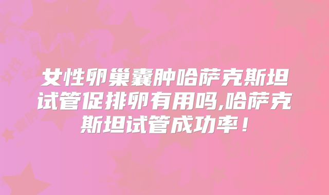 女性卵巢囊肿哈萨克斯坦试管促排卵有用吗,哈萨克斯坦试管成功率！