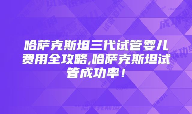 哈萨克斯坦三代试管婴儿费用全攻略,哈萨克斯坦试管成功率!