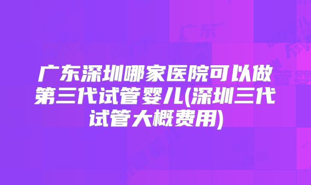广东深圳哪家医院可以做第三代试管婴儿(深圳三代试管大概费用)