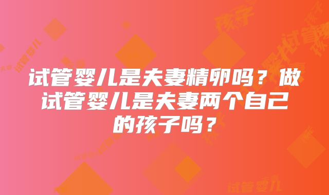 试管婴儿是夫妻精卵吗？做试管婴儿是夫妻两个自己的孩子吗？
