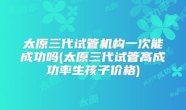 太原三代试管机构一次能成功吗(太原三代试管高成功率生孩子价格)