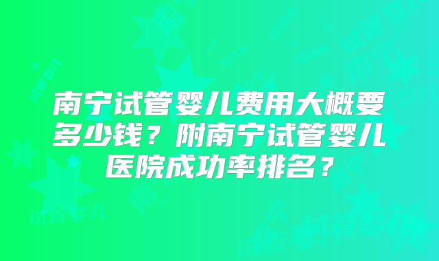南宁试管婴儿费用大概要多少钱?附南宁试管婴儿医院成功率排名?