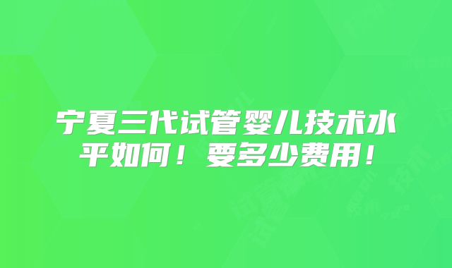 宁夏三代试管婴儿技术水平如何!要多少费用!