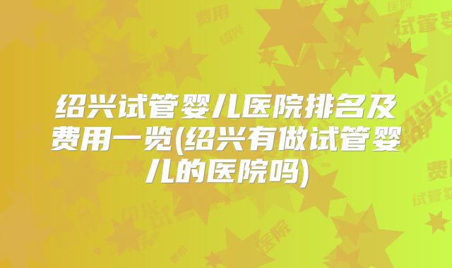 绍兴试管婴儿医院排名及费用一览(绍兴有做试管婴儿的医院吗)