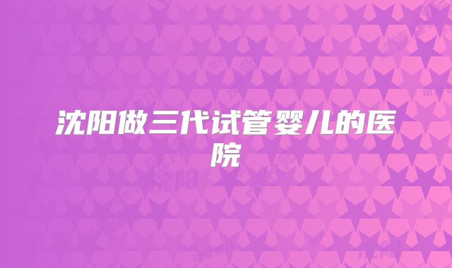 沈阳做三代试管婴儿的医院