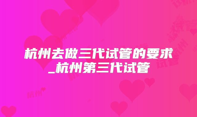 杭州去做三代试管的要求_杭州第三代试管