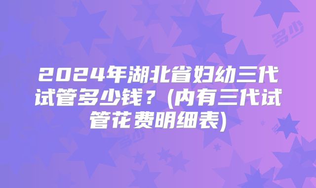 2024年湖北省妇幼三代试管多少钱？(内有三代试管花费明细表)
