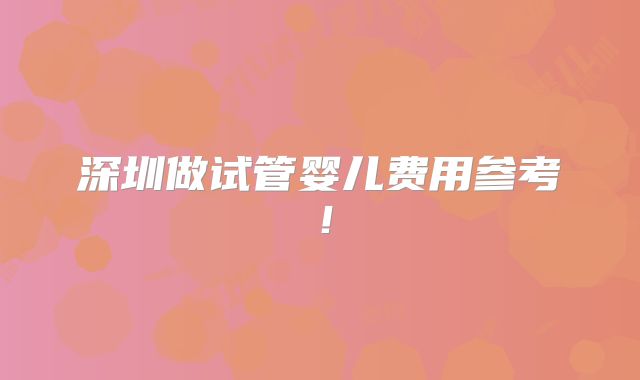 深圳做试管婴儿费用参考！