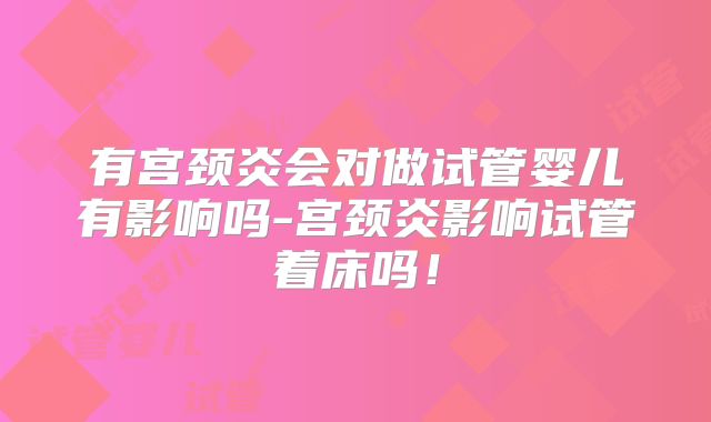 有宫颈炎会对做试管婴儿有影响吗-宫颈炎影响试管着床吗!