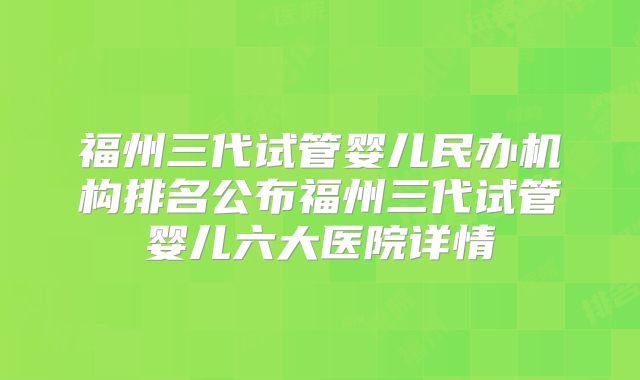 福州三代试管婴儿民办机构排名公布福州三代试管婴儿六大医院详情