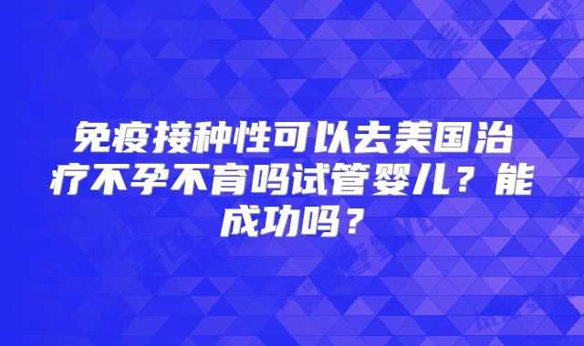免疫接种性可以去美国治疗不孕不育吗试管婴儿？能成功吗？