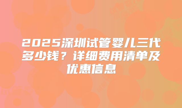 2025深圳试管婴儿三代多少钱？详细费用清单及优惠信息