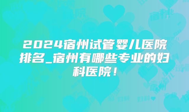 2024宿州试管婴儿医院排名_宿州有哪些专业的妇科医院！
