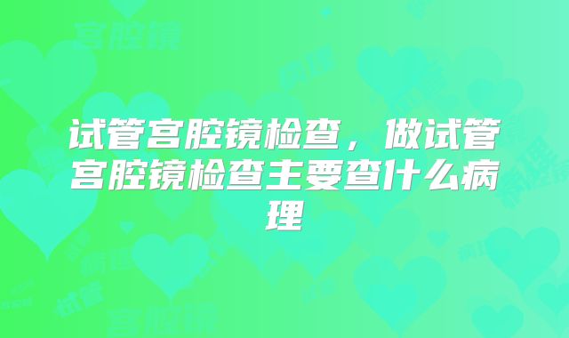 试管宫腔镜检查，做试管宫腔镜检查主要查什么病理