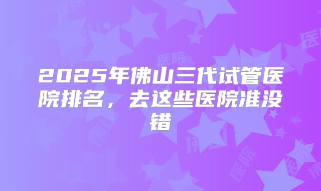 2025年佛山三代试管医院排名，去这些医院准没错