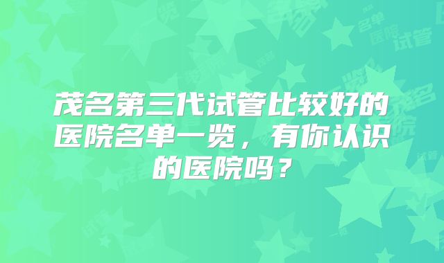 茂名第三代试管比较好的医院名单一览,有你认识的医院吗?