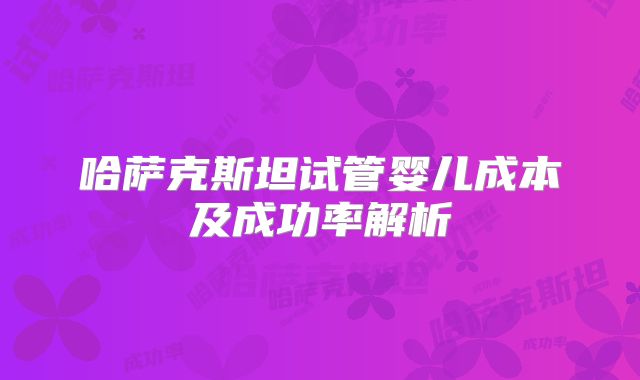 哈萨克斯坦试管婴儿成本及成功率解析