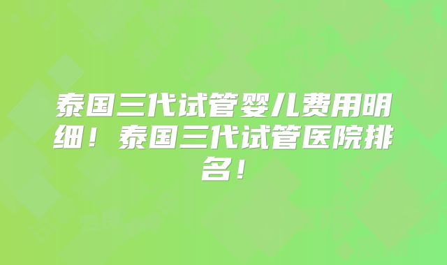 泰国三代试管婴儿费用明细!泰国三代试管医院排名!