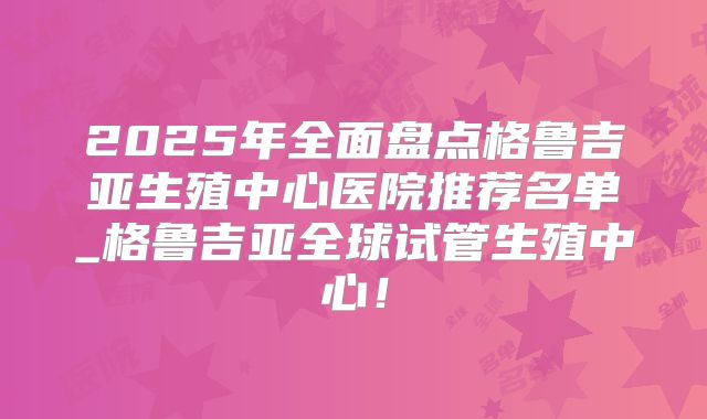 2025年全面盘点格鲁吉亚生殖中心医院推荐名单_格鲁吉亚全球试管生殖中心！