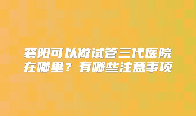 襄阳可以做试管三代医院在哪里?有哪些注意事项