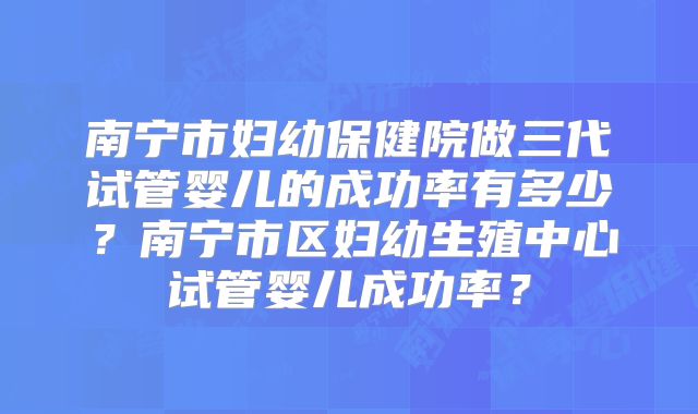 南宁市妇幼保健院做三代试管婴儿的成功率有多少？南宁市区妇幼生殖中心试管婴儿成功率？