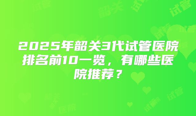 2025年韶关3代试管医院排名前10一览，有哪些医院推荐？