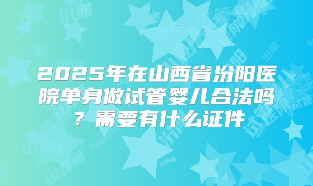 2025年在山西省汾阳医院单身做试管婴儿合法吗？需要有什么证件
