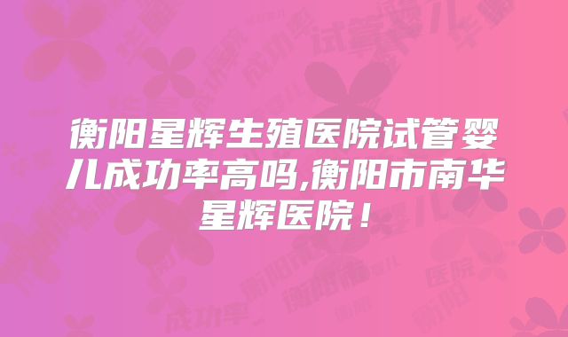 衡阳星辉生殖医院试管婴儿成功率高吗,衡阳市南华星辉医院!