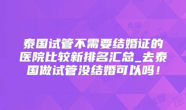 泰国试管不需要结婚证的医院比较新排名汇总_去泰国做试管没结婚可以吗！