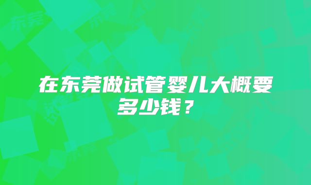 在东莞做试管婴儿大概要多少钱？