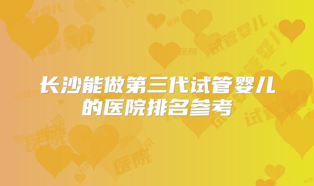 长沙能做第三代试管婴儿的医院排名参考