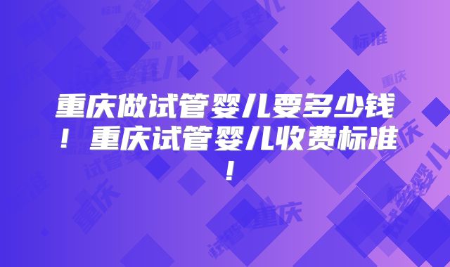 重庆做试管婴儿要多少钱!重庆试管婴儿收费标准!