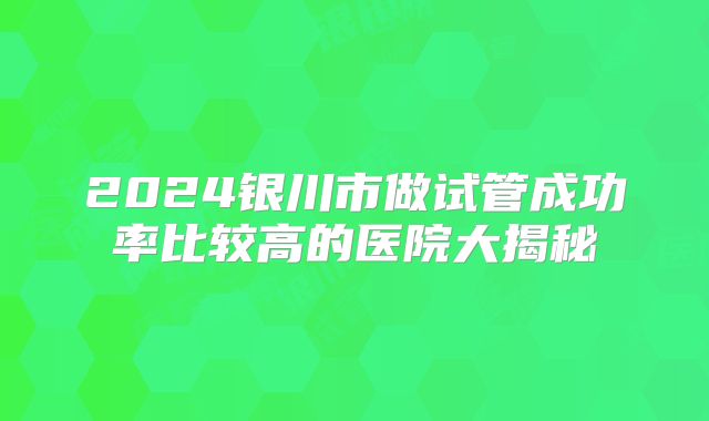 2024银川市做试管成功率比较高的医院大揭秘