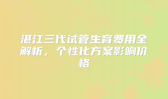 湛江三代试管生育费用全解析,个性化方案影响价格