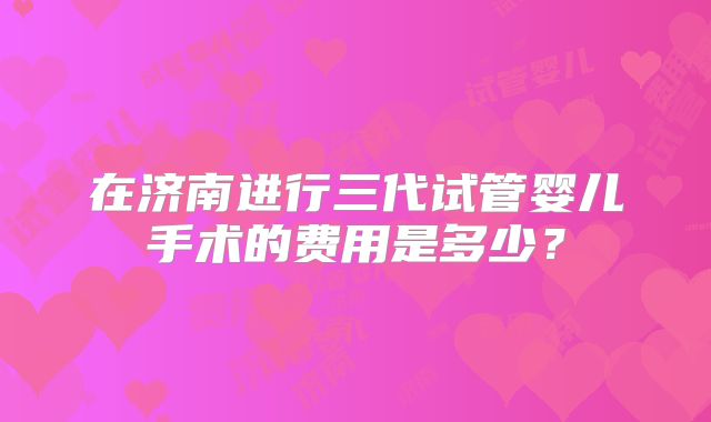 在济南进行三代试管婴儿手术的费用是多少？