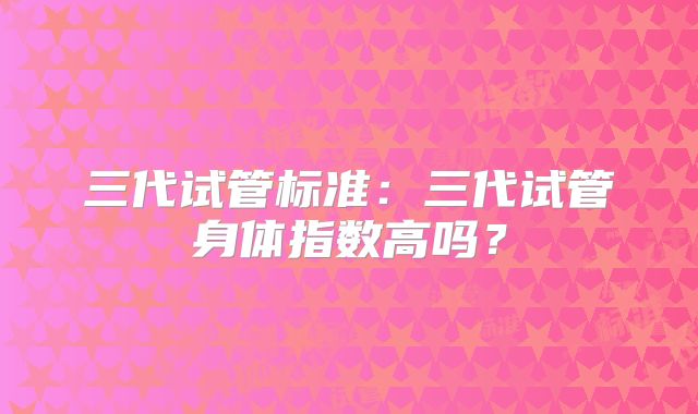 三代试管标准:三代试管身体指数高吗?