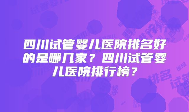 四川试管婴儿医院排名好的是哪几家？四川试管婴儿医院排行榜？