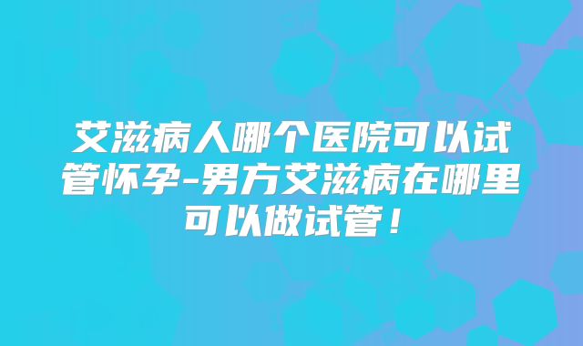 艾滋病人哪个医院可以试管怀孕-男方艾滋病在哪里可以做试管!